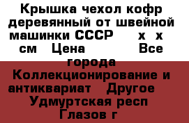 Крышка чехол кофр деревянный от швейной машинки СССР 50.5х22х25 см › Цена ­ 1 000 - Все города Коллекционирование и антиквариат » Другое   . Удмуртская респ.,Глазов г.